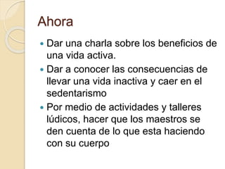 Ahora 
 Dar una charla sobre los beneficios de 
una vida activa. 
 Dar a conocer las consecuencias de 
llevar una vida inactiva y caer en el 
sedentarismo 
 Por medio de actividades y talleres 
lúdicos, hacer que los maestros se 
den cuenta de lo que esta haciendo 
con su cuerpo 
 