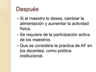 Después 
 Si el maestro lo desea, cambiar la 
alimentación y aumentar la actividad 
física. 
 Se requiere de la participación activa 
de los maestros. 
 Que se considere la practica de AF en 
los docentes, como política 
institucional. 
 