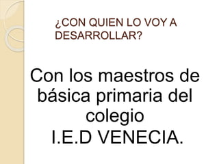 ¿CON QUIEN LO VOY A 
DESARROLLAR? 
Con los maestros de 
básica primaria del 
colegio 
I.E.D VENECIA. 
 