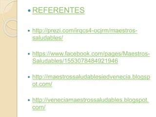 REFERENTES 
 http://prezi.com/irqcs4-ocjrm/maestros-saludables/ 
 https://www.facebook.com/pages/Maestros- 
Saludables/1553078484921946 
 http://maestrossaludablesiedvenecia.blogsp 
ot.com/ 
 http://veneciamaestrossaludables.blogspot. 
com/ 
