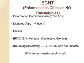ECNT 
(Enfermedades Crónicas NO-Transmisibles) 
 Enfermedad Cárdio-Vascular (EC o ACV) 
 Diabetes (Tipo 1 y Tipo II) 
 Cáncer 
 EPOC (Enf. Pulmonar Obstructiva Crónica) 
 (Neurológicas/Artritis) NO muerte por Impacto 
80% de las muertes en el mundo 
 