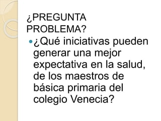 ¿PREGUNTA 
PROBLEMA? 
¿Qué iniciativas pueden 
generar una mejor 
expectativa en la salud, 
de los maestros de 
básica primaria del 
colegio Venecia? 
 