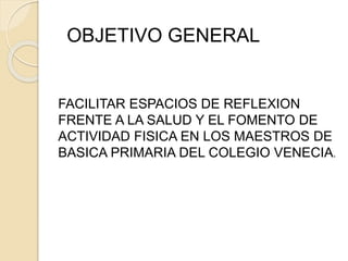 OBJETIVO GENERAL 
FACILITAR ESPACIOS DE REFLEXION 
FRENTE A LA SALUD Y EL FOMENTO DE 
ACTIVIDAD FISICA EN LOS MAESTROS DE 
BASICA PRIMARIA DEL COLEGIO VENECIA. 
 