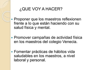 ¿QUE VOY A HACER? 
 Proponer que los maestros reflexionen 
frente a lo que están haciendo con su 
salud física y mental. 
 Promover campañas de actividad física 
en los maestros del colegio Venecia. 
 Fomentar prácticas de hábitos vida 
saludables en los maestros, a nivel 
laboral y personal. 
 