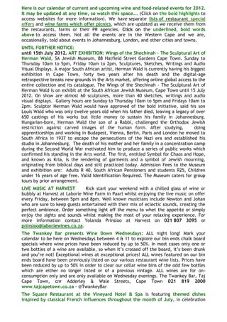 Here is our calendar of current and upcoming wine and food-related events for 2012.
It may be updated at any time, so watch this space…. (Click on the bold highlights to
access websites for more information). We have separate lists of restaurant special
offers and wine farms which offer picnics, which are updated as we receive them from
the restaurants, farms or their PR agencies. Click on the underlined, bold words
above to access them. Not all the events are in the Western Cape and we are,
occasionally, told about events in Johannesburg, London, and other cities and towns.
UNTIL FURTHER NOTICE:
until 15th July 2012. ART EXHIBITION: Wings of the Shechinah - The Sculptural Art of
Herman Wald, SA Jewish Museum, 88 Hatfield Street Gardens Cape Town. Sunday to
Thursday 10am to 5pm, Friday 10am to 2pm. Sculptures, Sketches, Writings and Audio
Visual Displays. A major South African artist, Herman Wald is currently having his biggest
exhibition in Cape Town, forty two years after his death and the digital-age
retrospective breaks new grounds in the Arts market, offering online global access to the
entire collection and its catalogue. The Wings of the Shechinah - The Sculptural Art of
Herman Wald is on exhibit at the South African Jewish Museum, Cape Town until 15 July
2012. On show are almost 60 sculptures, more than 40 sketches, writings and audio
visual displays. Gallery hours are Sunday to Thursday 10am to 5pm and Fridays 10am to
2pm. Sculptor Herman Wald would have approved of the bold initiative, said his son
Louis Wald who was only twelve years old when his father died, leaving a legacy of over
650 castings of his works but little money to sustain his family in Johannesburg.
Hungarian-born, Herman Wald the son of a Rabbi, challenged the Orthodox Jewish
restriction against carved images of the human form. After studying,                 doing
apprenticeships and working in Budapest, Vienna, Berlin, Paris and London he moved to
South Africa in 1937 to escape the persecutions of the Nazi era and established his
studio in Johannesburg. The death of his mother and her family in a concentration camp
during the Second World War motivated him to produce a series of public works which
confirmed his standing in the Arts world. The first, entitled Symbol for Chaos and Hope,
and known as Kria, is the rendering of garments and a symbol of Jewish mourning,
originating from biblical days and still practiced today. Admission Fees to the Museum
and exhibition are: Adults R 40, South African Pensioners and students R25, Children
under 16 years of age free. Valid Identification Required. The Museum caters for group
tours by prior arrangement.
LIVE MUSIC AT HARVEST         Kick start your weekend with a chilled glass of wine or
bubbly at Harvest at Laborie Wine Farm in Paarl whilst enjoying the live music on offer
every Friday, between 5pm and 8pm. Well known musicians include Newton and Johan
who are sure to keep guests entertained with their mix of eclectic sounds, creating the
perfect ambience. Order something light off the menu to whet the appetite or simply
enjoy the sights and sounds whilst making the most of your relaxing experience. For
more information contact Yolanda Prinsloo at Harvest on 021 807 3095 or
prinsloo@laboriewines.co.za.
The Twankey Bar presents Wine Down Wednesdays: ALL night long! Mark your
calendar to be here on Wednesdays between 4 & 11 to explore our bin ends chalk board
specials where wine prices have been reduced by up to 50%. In most cases only one or
two bottles of a wine are available, so when it‟s crossed off the board, it‟s been drunk
and you‟re not! Exceptional wines at exceptional prices! ALL wines featured on our bin
ends board have been previously listed on our various restaurant wine lists. Prices have
been reduced by up to 50% in order to clear our cellar wine bins of the odd few bottles
which are either no longer listed or of a previous vintage. ALL wines are for on-
consumption only and are only available on Wednesday evenings. The Twankey Bar, Taj
Cape Town, cnr Adderley & Wale Streets, Cape Town 021 819 2000
www.tajcapetown.co.za - @TwankeyBar
The Square Restaurant at the Vineyard Hotel & Spa is featuring themed dishes
inspired by classical French influences throughout the month of July, in celebration
 