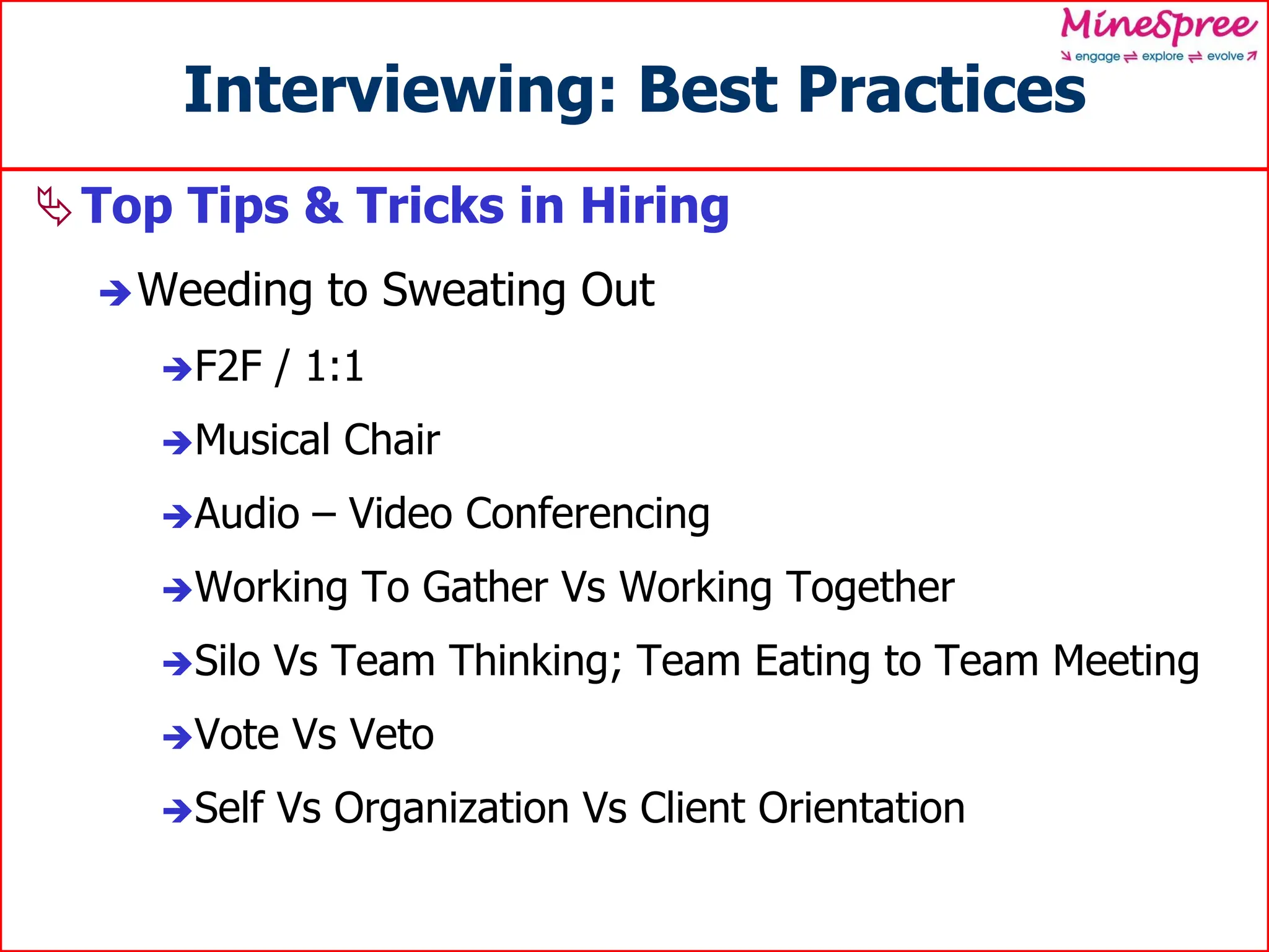 Interviewing: Best Practices
Top Tips & Tricks in Hiring
Weeding to Sweating Out
F2F / 1:1
Musical Chair
Audio – Video Conferencing
Working To Gather Vs Working Together
Silo Vs Team Thinking; Team Eating to Team Meeting
Vote Vs Veto
Self Vs Organization Vs Client Orientation
 