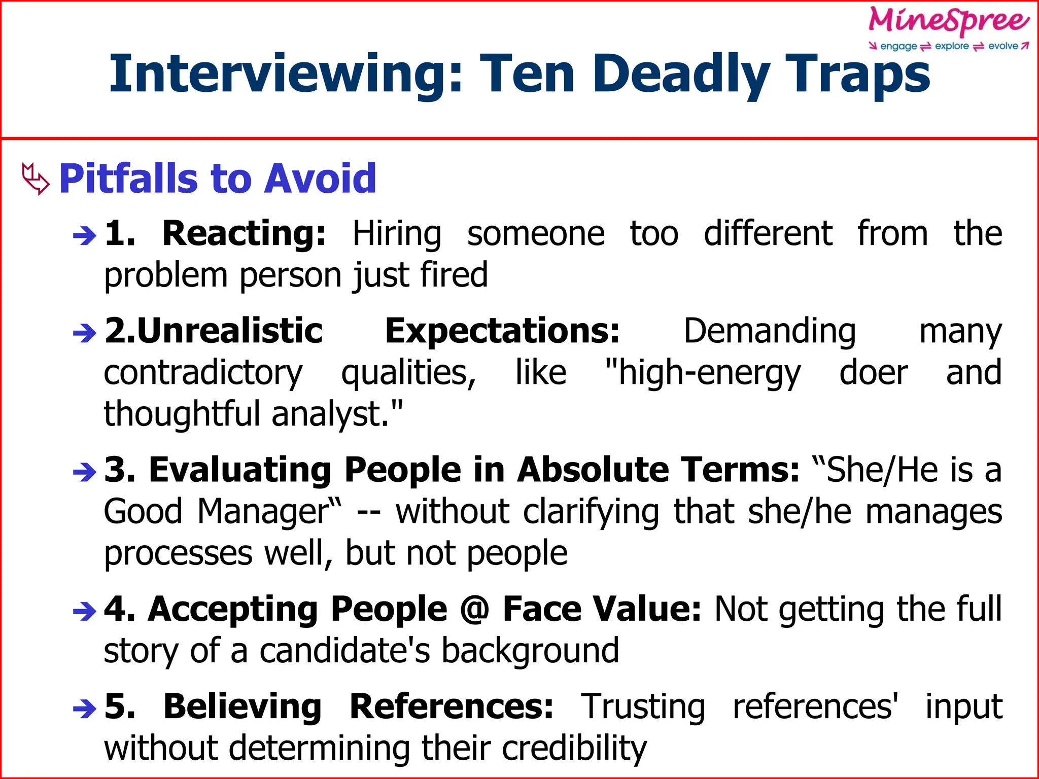 Interviewing: Ten Deadly Traps
Pitfalls to Avoid
 1. Reacting: Hiring someone too different from the
problem person just fired
 2.Unrealistic Expectations: Demanding many
contradictory qualities, like "high-energy doer and
thoughtful analyst."
 3. Evaluating People in Absolute Terms: “She/He is a
Good Manager“ -- without clarifying that she/he manages
processes well, but not people
 4. Accepting People @ Face Value: Not getting the full
story of a candidate's background
 5. Believing References: Trusting references' input
without determining their credibility
 