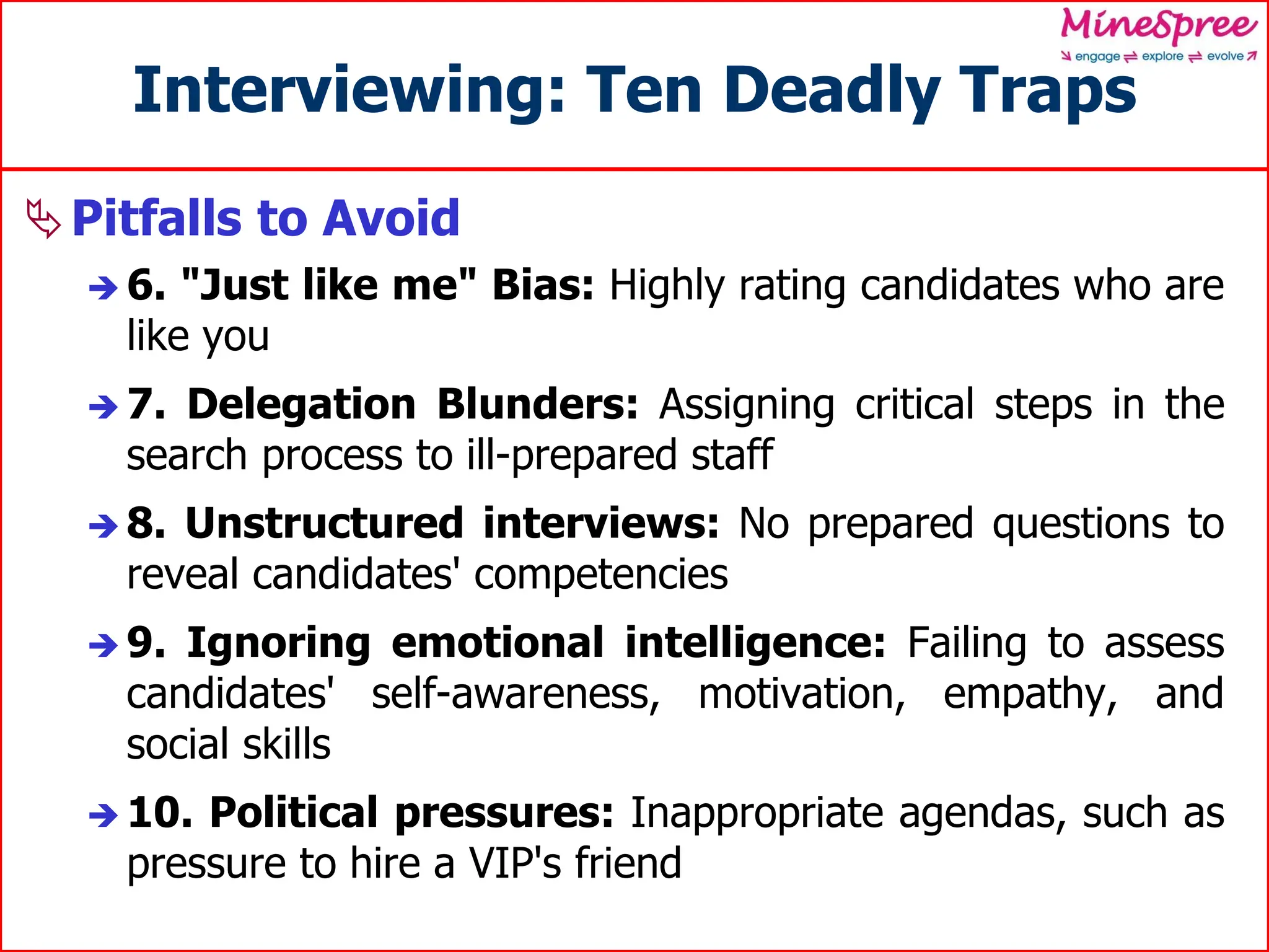 Interviewing: Ten Deadly Traps
Pitfalls to Avoid
 6. "Just like me" Bias: Highly rating candidates who are
like you
 7. Delegation Blunders: Assigning critical steps in the
search process to ill-prepared staff
 8. Unstructured interviews: No prepared questions to
reveal candidates' competencies
 9. Ignoring emotional intelligence: Failing to assess
candidates' self-awareness, motivation, empathy, and
social skills
 10. Political pressures: Inappropriate agendas, such as
pressure to hire a VIP's friend
 