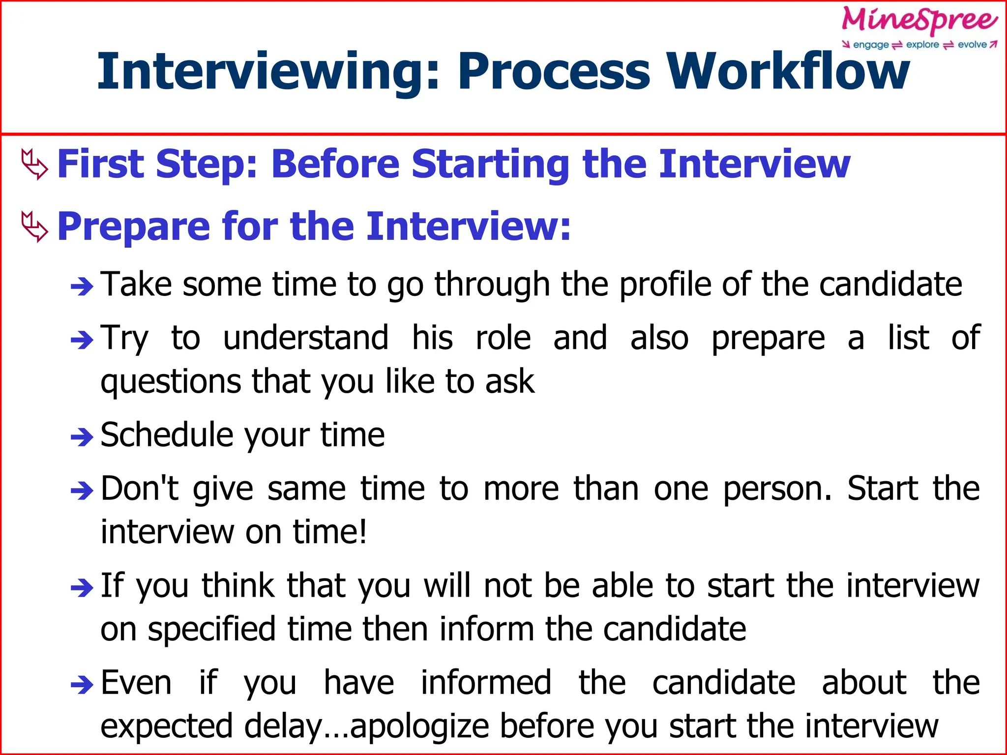 Interviewing: Process Workflow
First Step: Before Starting the Interview
Prepare for the Interview:
 Take some time to go through the profile of the candidate
 Try to understand his role and also prepare a list of
questions that you like to ask
 Schedule your time
 Don't give same time to more than one person. Start the
interview on time!
 If you think that you will not be able to start the interview
on specified time then inform the candidate
 Even if you have informed the candidate about the
expected delay…apologize before you start the interview
 