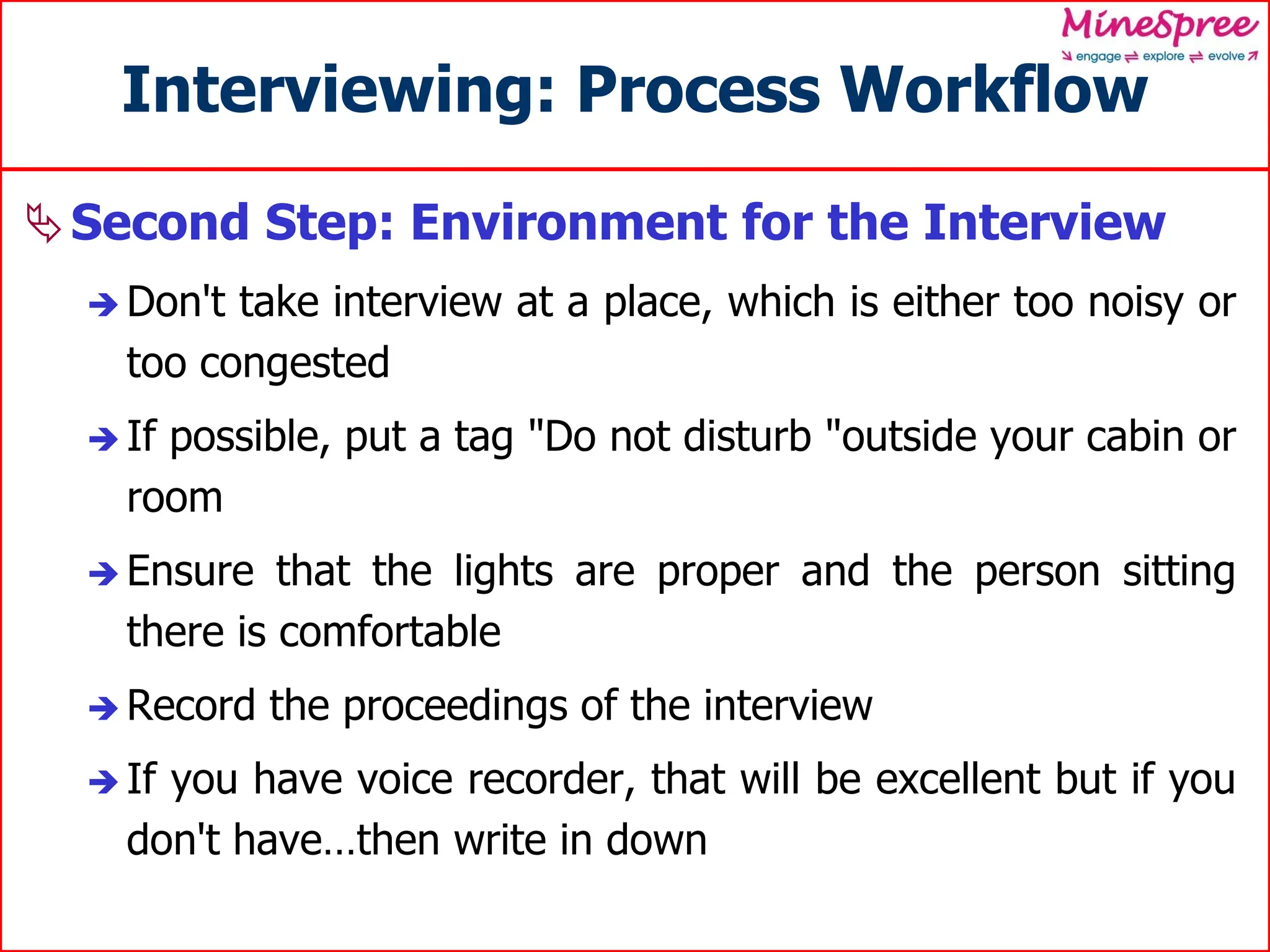 Interviewing: Process Workflow
Second Step: Environment for the Interview
 Don't take interview at a place, which is either too noisy or
too congested
 If possible, put a tag "Do not disturb "outside your cabin or
room
 Ensure that the lights are proper and the person sitting
there is comfortable
 Record the proceedings of the interview
 If you have voice recorder, that will be excellent but if you
don't have…then write in down
 