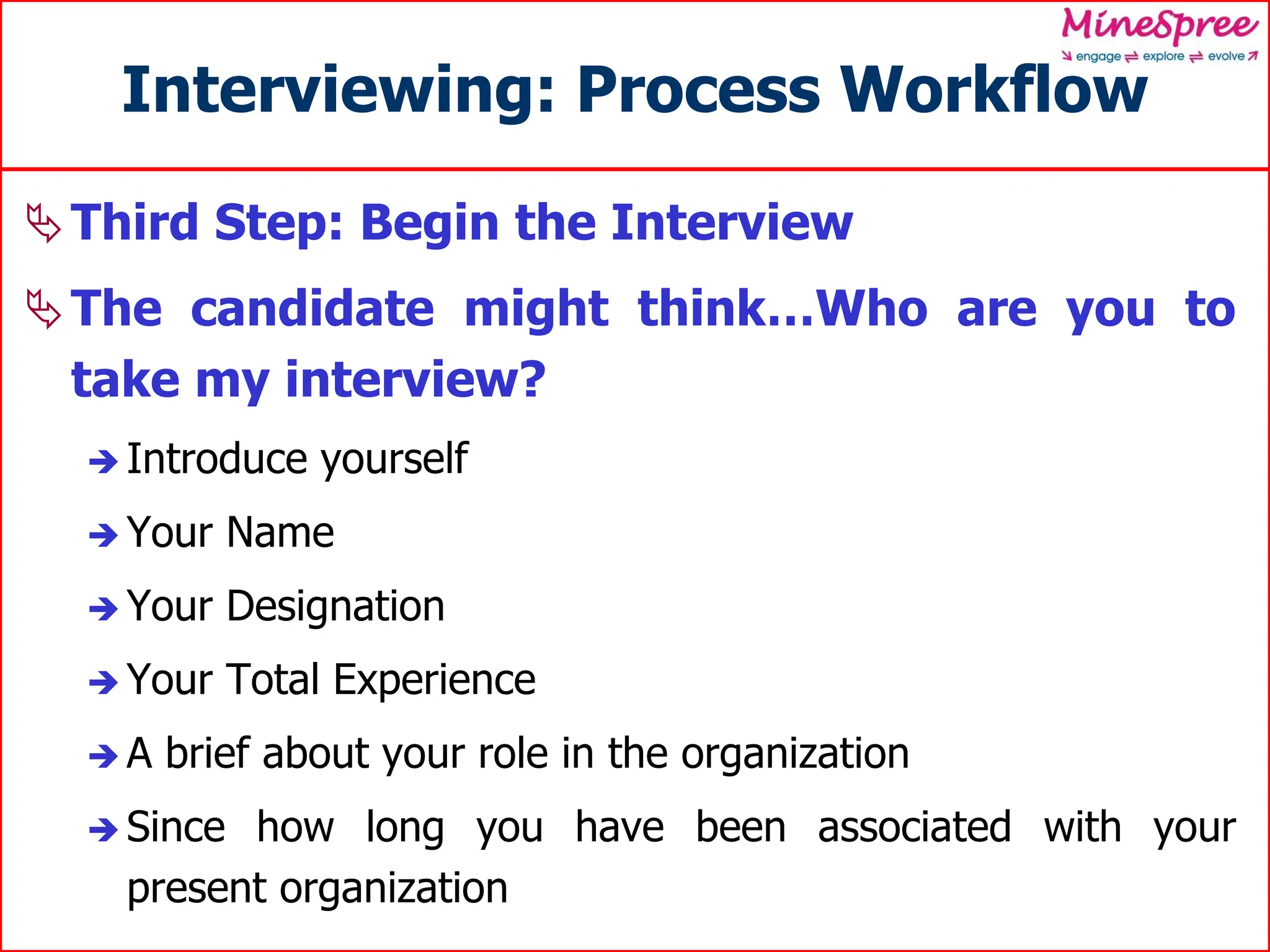 Interviewing: Process Workflow
Third Step: Begin the Interview
The candidate might think…Who are you to
take my interview?
 Introduce yourself
 Your Name
 Your Designation
 Your Total Experience
 A brief about your role in the organization
 Since how long you have been associated with your
present organization
 