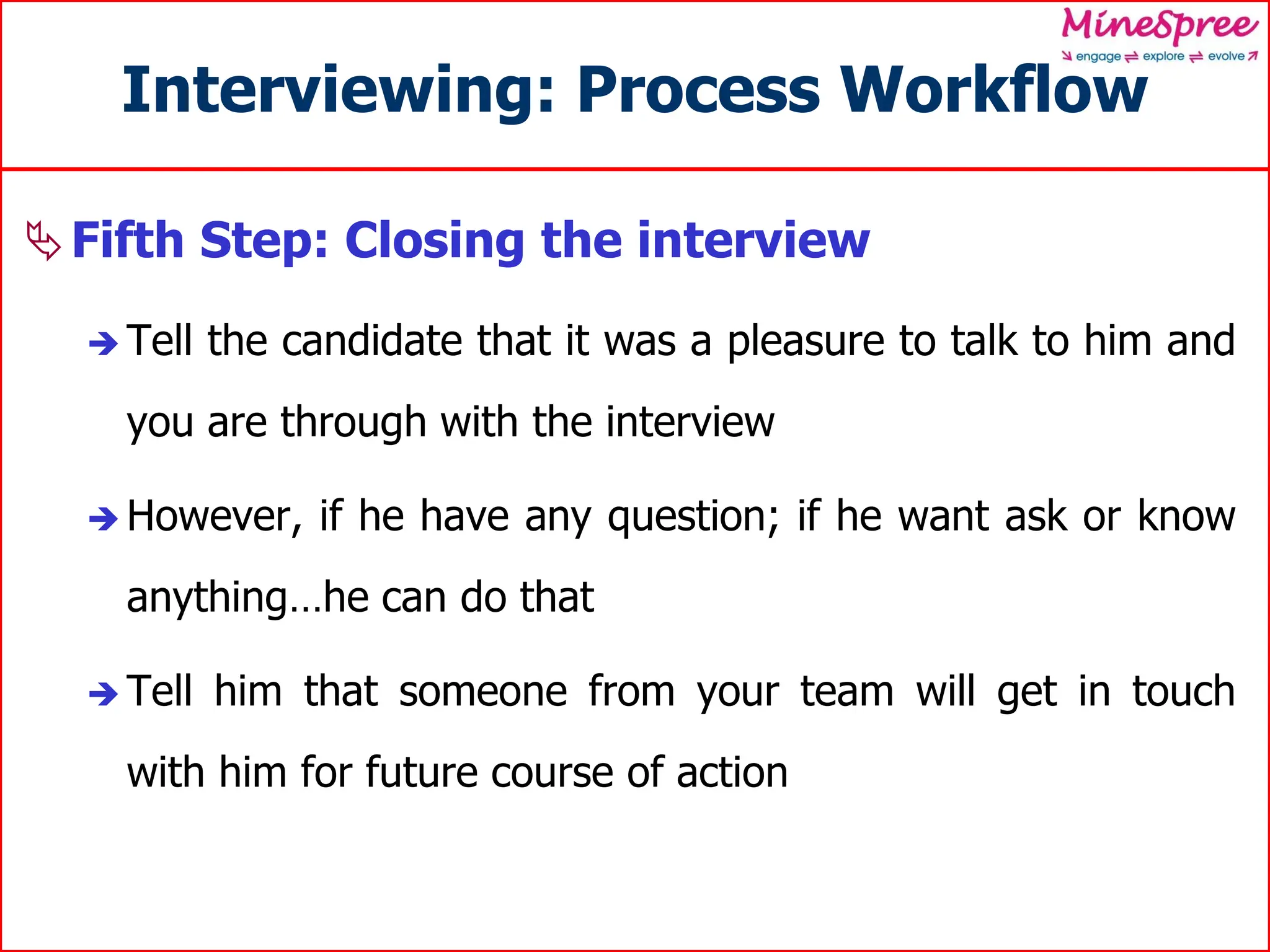 Interviewing: Process Workflow
Fifth Step: Closing the interview
 Tell the candidate that it was a pleasure to talk to him and
you are through with the interview
 However, if he have any question; if he want ask or know
anything…he can do that
 Tell him that someone from your team will get in touch
with him for future course of action
 