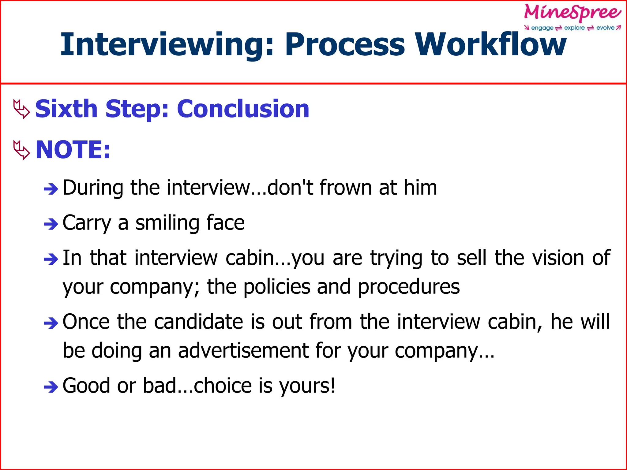 Interviewing: Process Workflow
Sixth Step: Conclusion
NOTE:
 During the interview…don't frown at him
 Carry a smiling face
 In that interview cabin…you are trying to sell the vision of
your company; the policies and procedures
 Once the candidate is out from the interview cabin, he will
be doing an advertisement for your company…
 Good or bad…choice is yours!
 