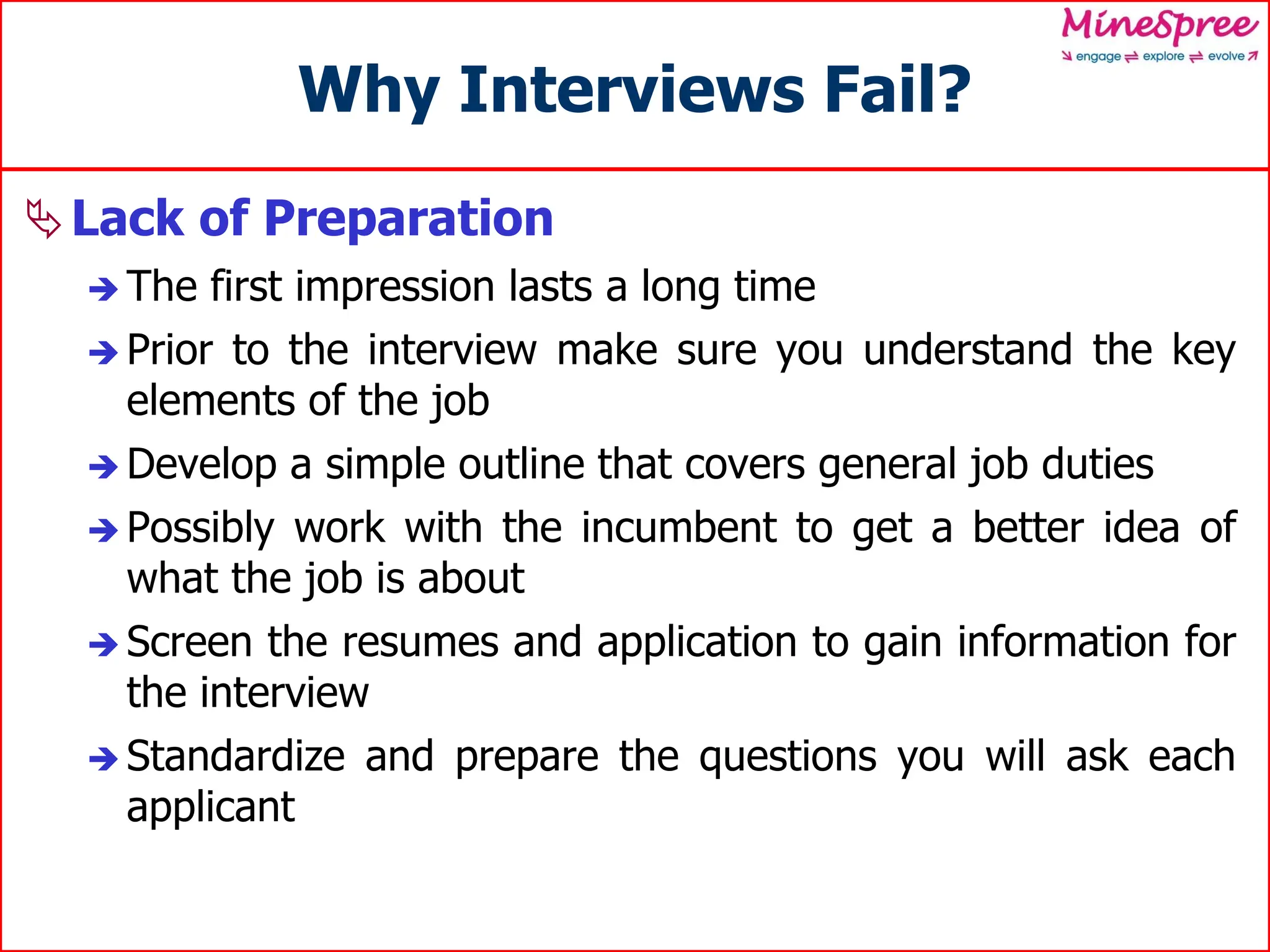 Why Interviews Fail?
Lack of Preparation
 The first impression lasts a long time
 Prior to the interview make sure you understand the key
elements of the job
 Develop a simple outline that covers general job duties
 Possibly work with the incumbent to get a better idea of
what the job is about
 Screen the resumes and application to gain information for
the interview
 Standardize and prepare the questions you will ask each
applicant
 