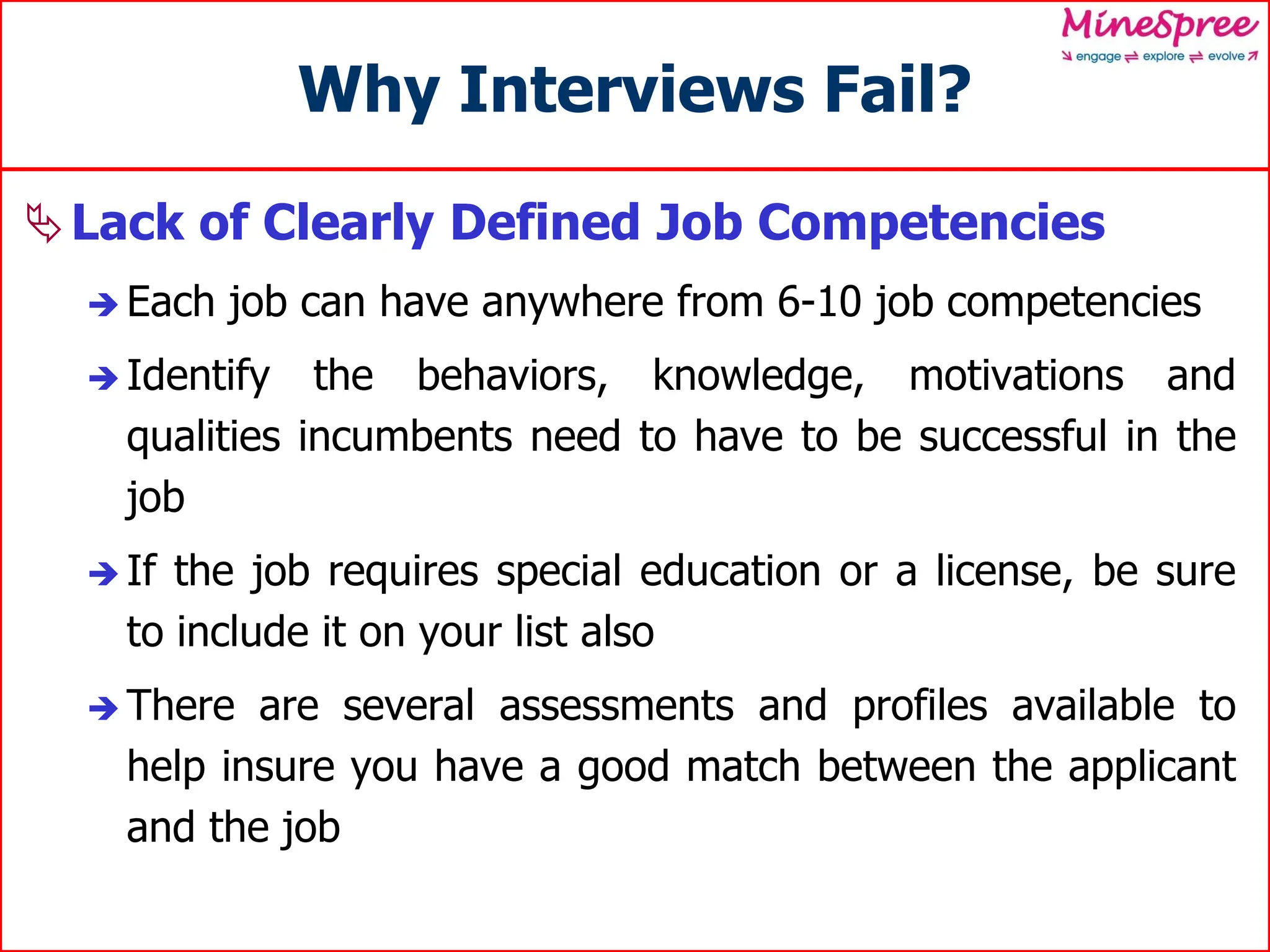 Why Interviews Fail?
Lack of Clearly Defined Job Competencies
 Each job can have anywhere from 6-10 job competencies
 Identify the behaviors, knowledge, motivations and
qualities incumbents need to have to be successful in the
job
 If the job requires special education or a license, be sure
to include it on your list also
 There are several assessments and profiles available to
help insure you have a good match between the applicant
and the job
 