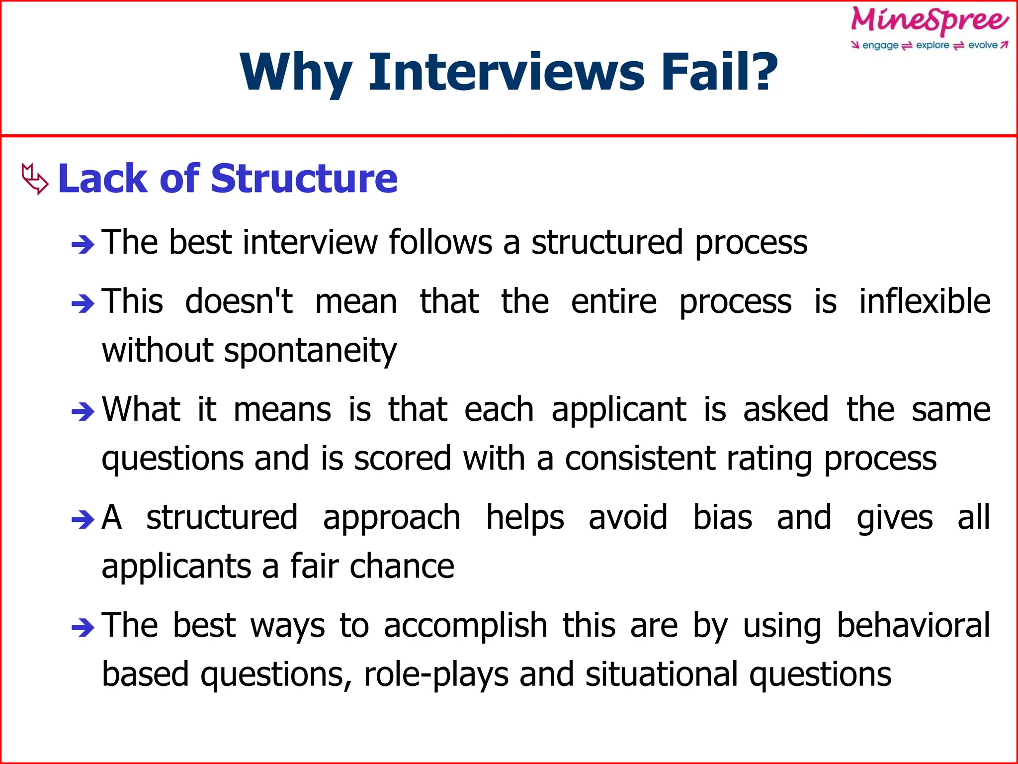 Why Interviews Fail?
Lack of Structure
 The best interview follows a structured process
 This doesn't mean that the entire process is inflexible
without spontaneity
 What it means is that each applicant is asked the same
questions and is scored with a consistent rating process
 A structured approach helps avoid bias and gives all
applicants a fair chance
 The best ways to accomplish this are by using behavioral
based questions, role-plays and situational questions
 