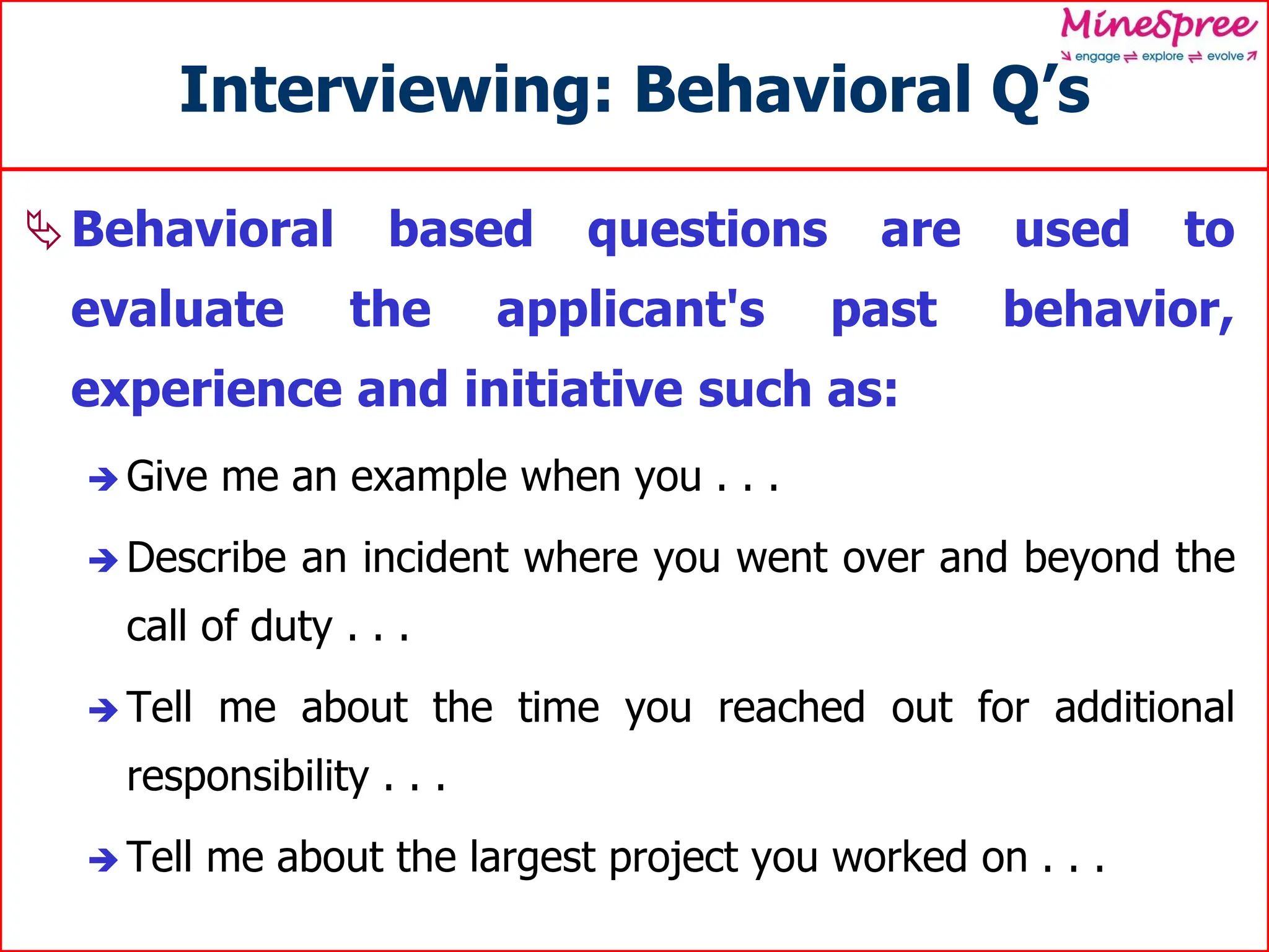 Interviewing: Behavioral Q’s
Behavioral based questions are used to
evaluate the applicant's past behavior,
experience and initiative such as:
 Give me an example when you . . .
 Describe an incident where you went over and beyond the
call of duty . . .
 Tell me about the time you reached out for additional
responsibility . . .
 Tell me about the largest project you worked on . . .
 