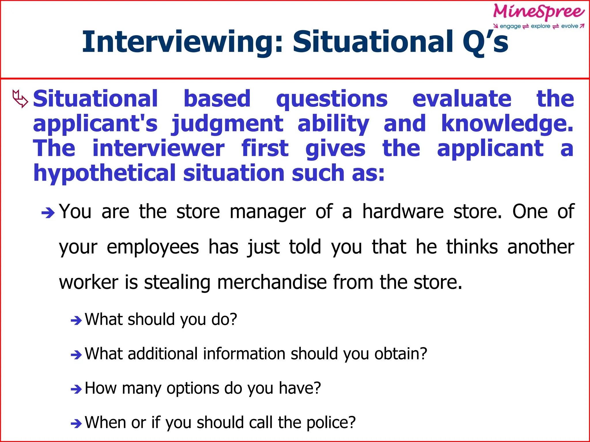 Interviewing: Situational Q’s
Situational based questions evaluate the
applicant's judgment ability and knowledge.
The interviewer first gives the applicant a
hypothetical situation such as:
 You are the store manager of a hardware store. One of
your employees has just told you that he thinks another
worker is stealing merchandise from the store.
What should you do?
What additional information should you obtain?
How many options do you have?
When or if you should call the police?
 