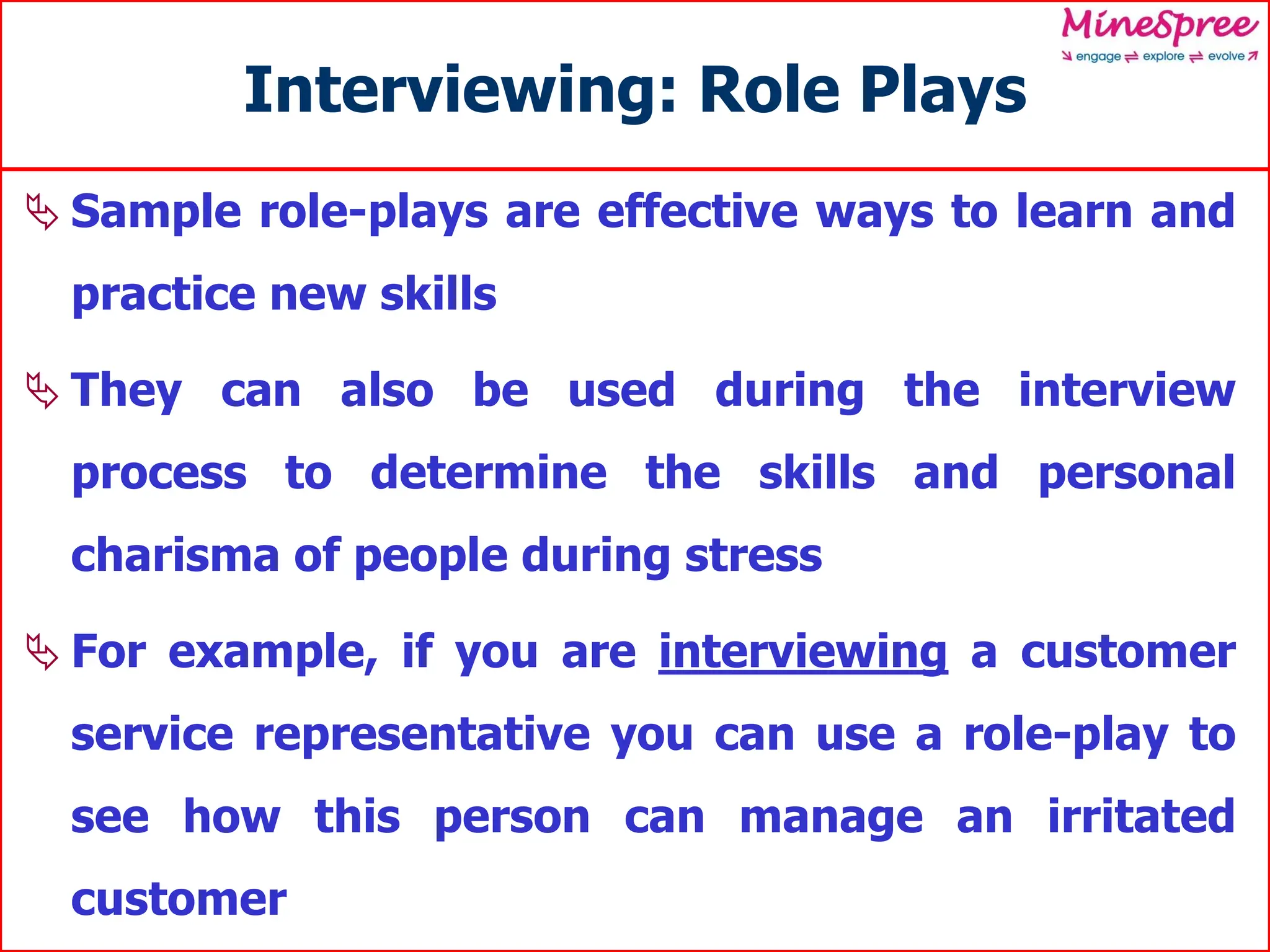 Interviewing: Role Plays
 Sample role-plays are effective ways to learn and
practice new skills
 They can also be used during the interview
process to determine the skills and personal
charisma of people during stress
 For example, if you are interviewing a customer
service representative you can use a role-play to
see how this person can manage an irritated
customer
 