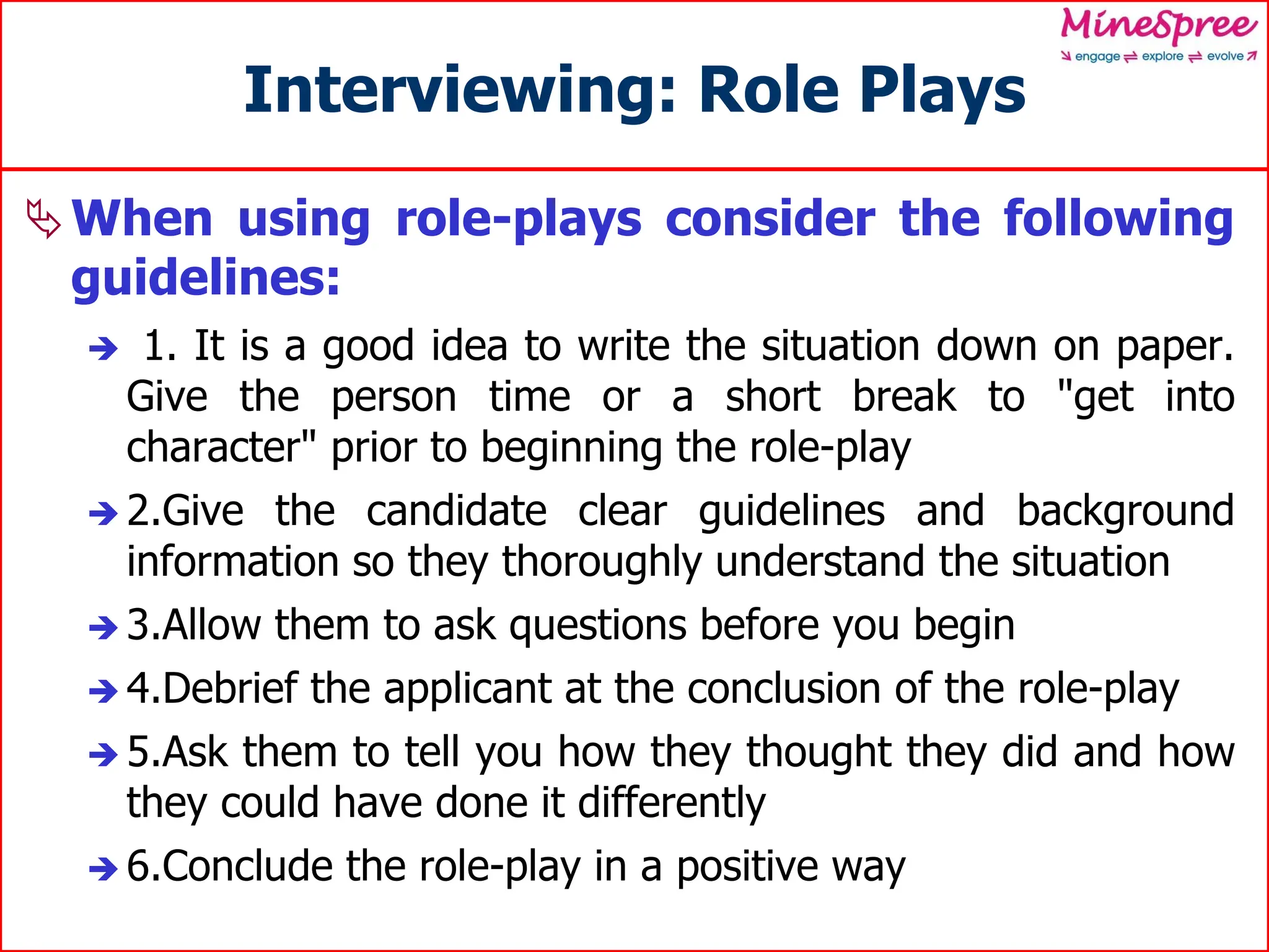Interviewing: Role Plays
When using role-plays consider the following
guidelines:
 1. It is a good idea to write the situation down on paper.
Give the person time or a short break to "get into
character" prior to beginning the role-play
 2.Give the candidate clear guidelines and background
information so they thoroughly understand the situation
 3.Allow them to ask questions before you begin
 4.Debrief the applicant at the conclusion of the role-play
 5.Ask them to tell you how they thought they did and how
they could have done it differently
 6.Conclude the role-play in a positive way
 