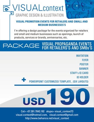 VISUALcontext
   GRAPHIC DESIGN & ILLUSTRATION
   VISUAL PROMOTION EVENTS FOR RETAILERS AND SMALL AND
                  MEDIUM BUSINESSES’S

  I´m offering a design package for the events organized for retailers
  and small and medium businesses such as openings, launch of
  products, services or brands, anniversaries, etc.


PACK AGE                   VISUAL PROPAGANDA EVENTS
                           FOR RETAILERS'S AND SMBs'S
                                                   INVITATION
                                                         FLYER
                                                       POSTER
                                                      BANNER
                                            STAFF‘s ID CARD
                                                    ID HOLDER
               POWERPOINT CUSTOMIZED TEMPLATE , (SIX LAYOUTS)




                             190
       Cel> +57.301.7043.192 skype> visual_context73
   visual.context@hotmail.com, visual.context@gmail.com
            http://www.behance.net/visual_context
 
