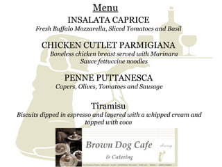 INSALATA CAPRICE   Fresh Buffalo Mozzarella, Sliced Tomatoes and Basil   CHICKEN CUTLET PARMIGIANA   Boneless chicken breast   served with Marinara  Sauce fettuccine noodles   PENNE PUTTANESCA   Capers, Olives, Tomatoes and Sausage Tiramisu   Biscuits dipped in espresso and layered with a whipped cream and topped with coco  Menu 