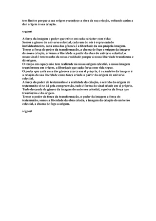 tem limites porque a sua origem reconhece a obra da sua criação, voltando assim a
dar origem á sua criação.

srgport

A força da imagem o poder que existe em cada carácter com vida:
Somos a génese do universo celestial, cada um de nós é representado
individualmente, cada uma das géneses é a liberdade da sua própria imagem.
Temos a força do poder da transformação, a chama de fogo a origem da imagem
da nossa criação, criamos a liberdade a partir da obra do universo celestial, o
nosso sinal é testemunho da nossa realidade porque a nossa liberdade transforma e
dá origem.
O tempo em espaço não tem realidade na nossa origem celestial, a nossa imagem
transformou em origem, a liberdade que cada força com vida segue.
O poder que cada uma das géneses exerce em si própria, é o caminho da imagem é
a criação da sua liberdade como força criada a partir da origem do universo
celestial.
A força do poder do testemunho é a realidade da criação, o sentido da origem do
testemunho só se dá pela compreensão, tudo é forma do sinal criado em si próprio.
Tudo descende da génese da imagem do universo celestial, o poder da força que
transforma e dá origem.
Temos o poder da força da transformação, o poder da imagem a força do
testemunho, somos a liberdade da obra criada, a imagem da criação do universo
celestial, a chama de fogo a origem.

srgport
 