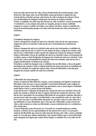 Está em cada uma forma de vida a força da liberdade da transformação, cada
forma de vida segue uma via de liberdade, nunca perdendo a origem da sua
criação divina celestial, porque cada forma de vida é imagem da origem é força
viva da liberdade da imagem criada pela sua forma de origem celestial.
Temos a realidade em cada uma das formas de vida existentes o nosso testemunho
é verdadeiro e a sua origem não pode ser negada, porque a nossa realidade
comprova a nossa verdade em tempo e no espaço existente, somos o caminho da
força da transformação porque em cada uma das formas de vida está presente a
existência.

srgport

Verdadeira imagem da origem;
Temos a imagem da criação do universo celestial, cada um de nós representa a
origem do universo celestial. Cada um de nós é testemunha da existência da
criação.
Somos a imagem do universo celestial cada um de nós testemunha a realidade da
criação, cada um de nós é o sinal vivo da chama de fogo a origem da criação, cada
um de nós é a liberdade criada a partir da origem da criação da imagem celestial.
Somos a liberdade a força do caminho do universo celestial, temos o testemunho da
verdade, somos o sinal da ligação da imagem da criação do universo celestial. Cada
um de nós é obra testemunhal da criação do universo celestial, cada um de nós é
origem da liberdade verdadeira da criação.
Possuímos a união da imagem com a realidade da sua liberdade, a força do poder
da imagem da criação é toda a origem histórica da nossa presença na realidade do
universo celestial, no tempo do espaço toda a força da liberdade é movida pela
imagem da criação o poder do universo celestial.

srgport

A liberdade da nossa imagem;
Somos a origem da liberdade da criação, a nossa imagem está ligada á origem da
liberdade é por isso que o nosso caminho é um destino ilimitado como origem de
imagem que somos e como liberdade que possuímos, mas a nossa figura é limitada
como figura visível, a nossa forma tem limites.
Cada um de nós é a ligação da imagem da criação do universo celestial a força do
poder da criação a chama de fogo a origem celestial da criação do universo, cada
um de nós é possuidor da sua própria liberdade do seu próprio caminho, durante o
seu percurso cada um segue a sua liberdade a sua consciência cada ser com vida é
livre é por isso que a sua liberdade não pode ser travada, cada ser com vida tem a
sua limitação os seus obstáculos, mas é isso que dá a liberdade a toda a forma de
vida se não acontece-se toda essa liberdade a nossa existência não era verdadeira e
não existia-mos.
A nossa limitação como forma de ser vivo pode ser transformada por muitas
técnicas a ciência dá essa oportunidade de nos desenvolver-mos é a nossa pura
essência da liberdade que está em cada uma das formas com vida, o nosso caminho
pode ser travado por muitos obstáculos e por muitas falhas, mas a nossa liberdade
como imagem da origem que somos deixa sempre o caminho livre em cada um de
nós.
 