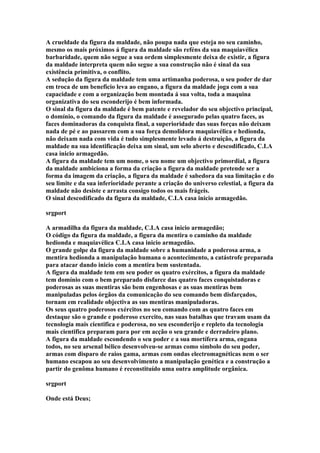 A crueldade da figura da maldade, não poupa nada que esteja no seu caminho,
mesmo os mais próximos á figura da maldade são reféns da sua maquiavélica
barbaridade, quem não segue a sua ordem simplesmente deixa de existir, a figura
da maldade interpreta quem não segue a sua construção não é sinal da sua
existência primitiva, o conflito.
A sedução da figura da maldade tem uma artimanha poderosa, o seu poder de dar
em troca de um beneficio leva ao engano, a figura da maldade joga com a sua
capacidade e com a organização bem montada á sua volta, toda a maquina
organizativa do seu esconderijo é bem informada.
O sinal da figura da maldade é bem patente e revelador do seu objectivo principal,
o domínio, o comando da figura da maldade é assegurado pelas quatro faces, as
faces dominadoras da conquista final, a superioridade das suas forças não deixam
nada de pé e ao passarem com a sua força demolidora maquiavélica e hedionda,
não deixam nada com vida é tudo simplesmente levado á destruição, a figura da
maldade na sua identificação deixa um sinal, um selo aberto e descodificado, C.I.A
casa inicio armagedão.
A figura da maldade tem um nome, o seu nome um objectivo primordial, a figura
da maldade ambiciona a forma da criação a figura da maldade pretende ser a
forma da imagem da criação, a figura da maldade é sabedora da sua limitação e do
seu limite e da sua inferioridade perante a criação do universo celestial, a figura da
maldade não desiste e arrasta consigo todos os mais frágeis.
O sinal descodificado da figura da maldade, C.I.A casa inicio armagedão.

srgport

A armadilha da figura da maldade, C.I.A casa inicio armagedão;
O código da figura da maldade, a figura da mentira o caminho da maldade
hedionda e maquiavélica C.I.A casa inicio armagedão.
O grande golpe da figura da maldade sobre a humanidade a poderosa arma, a
mentira hedionda a manipulação humana o acontecimento, a catástrofe preparada
para atacar dando inicio com a mentira bem sustentada.
A figura da maldade tem em seu poder os quatro exércitos, a figura da maldade
tem domínio com o bem preparado disfarce das quatro faces conquistadoras e
poderosas as suas mentiras são bem engenhosas e as suas mentiras bem
manipuladas pelos órgãos da comunicação do seu comando bem disfarçados,
tornam em realidade objectiva as sus mentiras manipuladoras.
Os seus quatro poderosos exércitos no seu comando com as quatro faces em
destaque são o grande e poderoso exercito, nas suas batalhas que travam usam da
tecnologia mais cientifica e poderosa, no seu esconderijo e repleto da tecnologia
mais cientifica preparam para por em acção o seu grande e derradeiro plano.
A figura da maldade escondendo o seu poder e a sua mortífera arma, engana
todos, no seu arsenal bélico desenvolveu-se armas como símbolo do seu poder,
armas com disparo de raios gama, armas com ondas electromagnéticas nem o ser
humano escapou ao seu desenvolvimento a manipulação genética e a construção a
partir do genôma humano é reconstituído uma outra amplitude orgânica.

srgport

Onde está Deus;
 