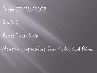Fecha:22/10/2012
Grado:2
Área: Tecnología
Maestro cooperador: Juan Carlos Saad Flórez
 
