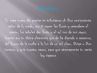 Oración:
 En este nuevo día gracias te tributamos oh Dios omnipotente
   señor de lo credo, por ti nacen las flores y reverdece el
    campo, los arboles dan fruto y el sol nos da sus rayos.
Gracias por tu divina clemencia que de ha dignado a sacarnos,
 del horror de la noche a la luz de un sol claro. Dirige o Dios
inmenso y guía nuestro pasos, para que eternamente tu santa
                          ley sigamos
 