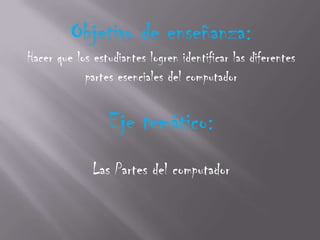 Objetivo de enseñanza:
Hacer que los estudiantes logren identificar las diferentes
            partes esenciales del computador

                 Eje temático:
              Las Partes del computador
 