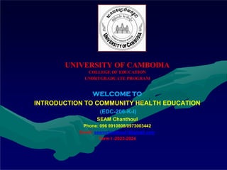 UNIVERSITY OF CAMBODIA
COLLEGE OF EDUCATION
UNDRTGRADUATE PROGRAM
WELCOME TO
INTRODUCTION TO COMMUNITY HEALTH EDUCATION
(EDC-206-K-I)
SEAM Chanthoul
Phone: 096 8910808/0973003442
Email: seamchanthoul1@gmail.com
Term I -2023-2024
 