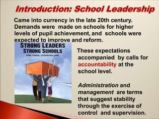 Introduction: School Leadership
Came into currency in the late 20th century.
Demands were made on schools for higher
levels of pupil achievement, and schools were
expected to improve and reform.
These expectations
accompanied by calls for
accountability at the
school level.
Administration and
management are terms
that suggest stability
through the exercise of
control and supervision.
 