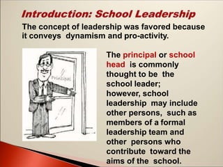 The concept of leadership was favored because
it conveys dynamism and pro-activity.
The principal or school
head is commonly
thought to be the
school leader;
however, school
leadership may include
other persons, such as
members of a formal
leadership team and
other persons who
contribute toward the
aims of the school.
 