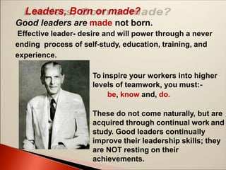 Good leaders are made not born.
Effective leader- desire and will power through a never
ending process of self-study, education, training, and
experience.
To inspire your workers into higher
levels of teamwork, you must:-
be, know and, do.
These do not come naturally, but are
acquired through continual work and
study. Good leaders continually
improve their leadership skills; they
are NOT resting on their
achievements.
Leaders, Born or made?
 