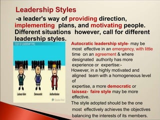 -a leader's way of providing direction,
implementing plans, and motivating people.
Different situations however, call for different
leadership styles.
Autocratic leadership style- may be
most effective in an emergency, with little
time on an agreement & where
designated authority has more
experience or expertise:-
However, in a highly motivated and
aligned team with a homogeneous level
of
expertise, a more democratic or
laissez- faire style may be more
effective.
The style adopted should be the one
most effectively achieves the objectives
balancing the interests of its members.
 
