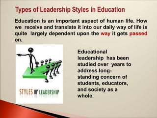 Education is an important aspect of human life. How
we receive and translate it into our daily way of life is
quite largely dependent upon the way it gets passed
on.
Educational
leadership has been
studied over years to
address long-
standing concern of
students, educators,
and society as a
whole.
 