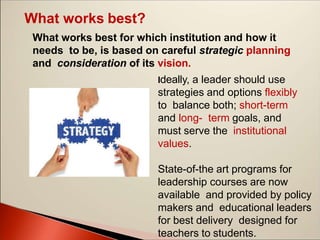 What works best?
What works best for which institution and how it
needs to be, is based on careful strategic planning
and consideration of its vision.
Ideally, a leader should use
strategies and options flexibly
to balance both; short-term
and long- term goals, and
must serve the institutional
values.
State-of-the art programs for
leadership courses are now
available and provided by policy
makers and educational leaders
for best delivery designed for
teachers to students.
 