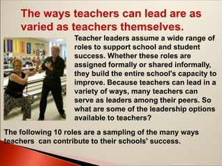 The ways teachers can lead are as
varied as teachers themselves.
Teacher leaders assume a wide range of
roles to support school and student
success. Whether these roles are
assigned formally or shared informally,
they build the entire school's capacity to
improve. Because teachers can lead in a
variety of ways, many teachers can
serve as leaders among their peers. So
what are some of the leadership options
available to teachers?
The following 10 roles are a sampling of the many ways
teachers can contribute to their schools' success.
 