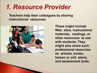1. Resource Provider
Teachers help their colleagues by sharing
instructional resources.
These might include
Web sites, instructional
materials, readings, or
other resources to use
with students. They
might also share such
professional resources
as articles, books,
lesson or unit plans,
and assessment tools.
 