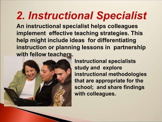 2. Instructional Specialist
An instructional specialist helps colleagues
implement effective teaching strategies. This
help might include ideas for differentiating
instruction or planning lessons in partnership
with fellow teachers.
Instructional specialists
study and explore
instructional methodologies
that are appropriate for the
school; and share findings
with colleagues.
 