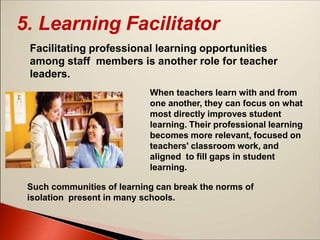 5. Learning Facilitator
Facilitating professional learning opportunities
among staff members is another role for teacher
leaders.
When teachers learn with and from
one another, they can focus on what
most directly improves student
learning. Their professional learning
becomes more relevant, focused on
teachers' classroom work, and
aligned to fill gaps in student
learning.
Such communities of learning can break the norms of
isolation present in many schools.
 