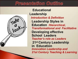 Educational
Leadership
Introduction & Definition
Leadership Styles in
Education Hierarchical,
Transformational and Facilitative
Developing effective
School Leaders
Teacher’s role as Leaders
21st Century Leadership
in Education
Innovation Leadership and
21st Century Teaching & Learning
 