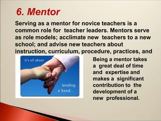 6. Mentor
Serving as a mentor for novice teachers is a
common role for teacher leaders. Mentors serve
as role models; acclimate new teachers to a new
school; and advise new teachers about
instruction, curriculum, procedure, practices, and
politics. Being a mentor takes
a great deal of time
and expertise and
makes a significant
contribution to the
development of a
new professional.
 