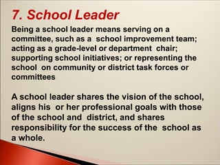 7. School Leader
Being a school leader means serving on a
committee, such as a school improvement team;
acting as a grade-level or department chair;
supporting school initiatives; or representing the
school on community or district task forces or
committees
A school leader shares the vision of the school,
aligns his or her professional goals with those
of the school and district, and shares
responsibility for the success of the school as
a whole.
 