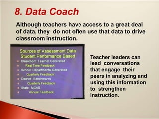 8. Data Coach
Although teachers have access to a great deal
of data, they do not often use that data to drive
classroom instruction.
Teacher leaders can
lead conversations
that engage their
peers in analyzing and
using this information
to strengthen
instruction.
 
