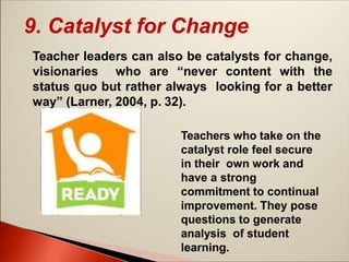9. Catalyst for Change
Teacher leaders can also be catalysts for change,
visionaries who are “never content with the
status quo but rather always looking for a better
way” (Larner, 2004, p. 32).
Teachers who take on the
catalyst role feel secure
in their own work and
have a strong
commitment to continual
improvement. They pose
questions to generate
analysis of student
learning.
 