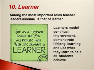 10. Learner
Among the most important roles teacher
leaders assume is that of learner.
Learners model
continual
improvement,
demonstrate
lifelong learning,
and use what
they learn to help
all students
achieve.
 