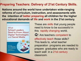 Preparing Teachers: Delivery of 21st Century Skills.
Nations around the world have undertaken wide-ranging
reforms of curriculum, instruction, and assessments with
the intention of better preparing all children for the higher
educational demands of life and work in the 21st century.
These are skills that young people
need to know to be successful in
this rapidly changing world.
Q: Are teachers competent to
effectively teach those skills?
This leads to, what teacher
preparation programs are needed to
prepare graduates who are ready to
teach well in a 21st century
classroom.
 